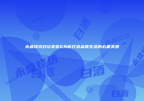 永盛烧坊封坛老窖6为你打造品质生活的必备美酒
