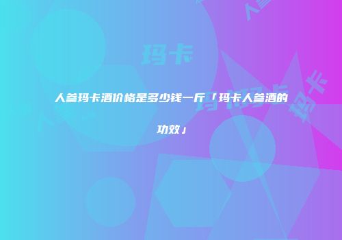人参玛卡酒价格是多少钱一斤「玛卡人参酒的功效」
