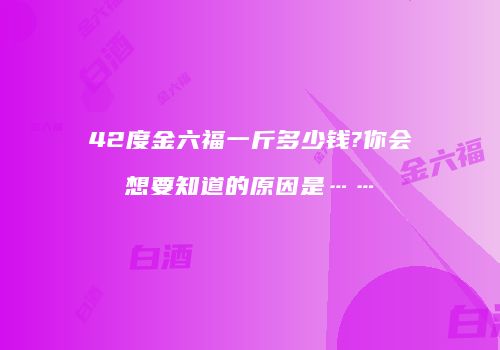 42度金六福一斤多少钱?你会想要知道的原因是……