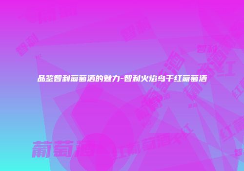 品鉴智利葡萄酒的魅力-智利火焰鸟干红葡萄酒