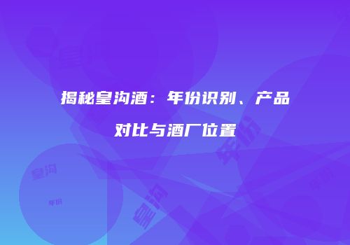 揭秘皇沟酒：年份识别、产品对比与酒厂位置