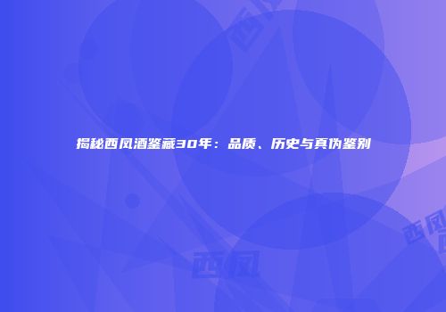 揭秘西凤酒鉴藏30年：品质、历史与真伪鉴别