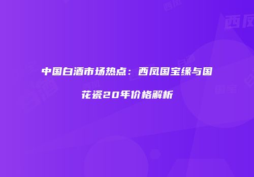 中国白酒市场热点：西凤国宝缘与国花瓷20年价格解析