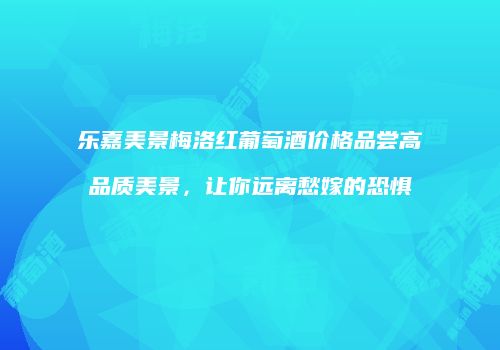 乐嘉美景梅洛红葡萄酒价格品尝高品质美景，让你远离愁嫁的恐惧
