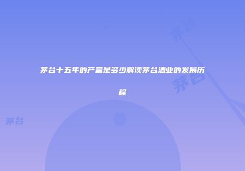 茅台十五年的产量是多少解读茅台酒业的发展历程