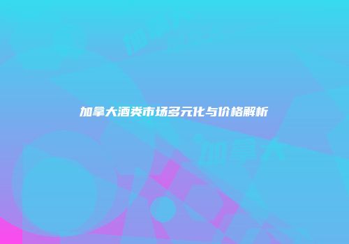 加拿大酒类市场多元化与价格解析