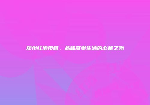 郑州红酒皮箱，品味高贵生活的必备之物