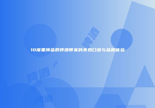 10度黑狮金爵啤酒带来的美妙口感与品质体验