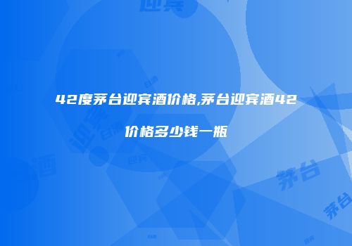 42度茅台迎宾酒价格,茅台迎宾酒42价格多少钱一瓶