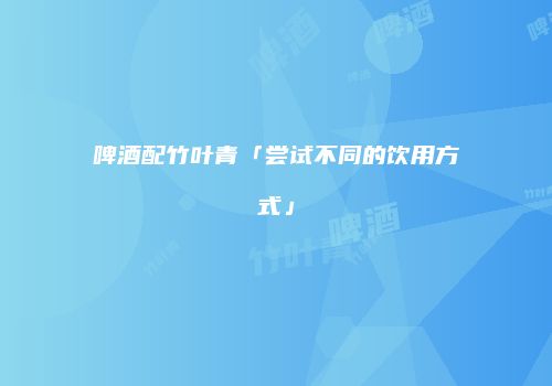 啤酒配竹叶青「尝试不同的饮用方式」