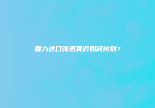 喜力进口啤酒真假如何辨别？