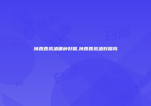 陕西西凤酒哪种好喝,陕西西凤酒好喝吗