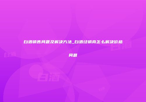 白酒销售问题及解决方法_白酒经销商怎么解决价格问题