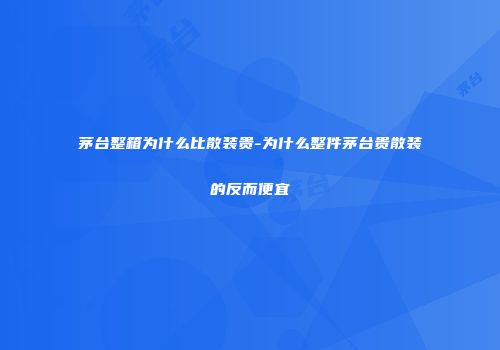 茅台整箱为什么比散装贵-为什么整件茅台贵散装的反而便宜