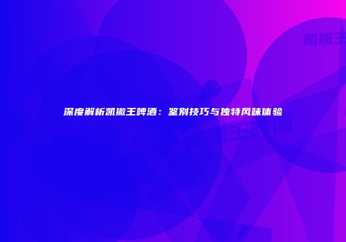 深度解析凯撒王啤酒：鉴别技巧与独特风味体验
