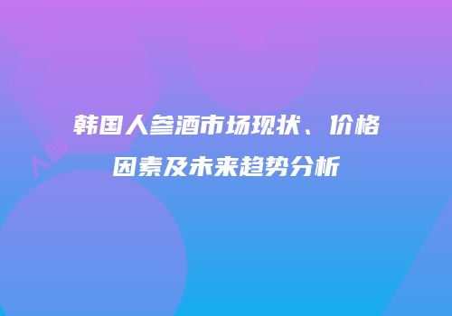 韩国人参酒市场现状、价格因素及未来趋势分析