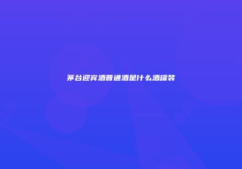 茅台迎宾酒普通酒是什么酒罐装