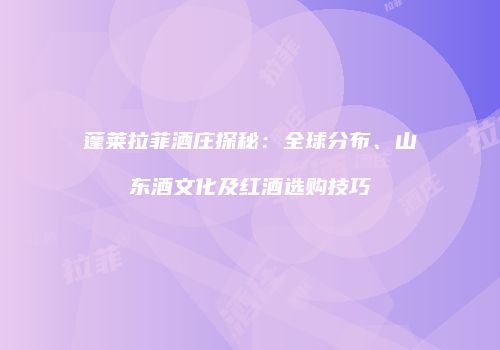 蓬莱拉菲酒庄探秘：全球分布、山东酒文化及红酒选购技巧