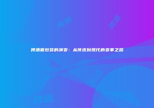 啤酒瓶包装的演变：从传统到现代的变革之路