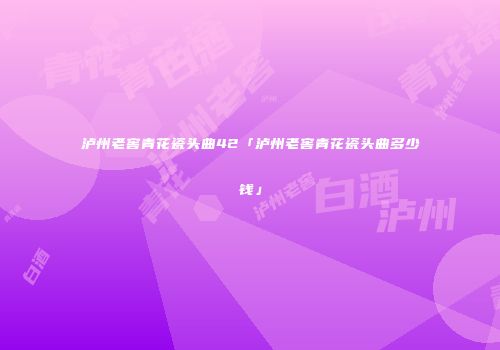 泸州老窖青花瓷头曲42「泸州老窖青花瓷头曲多少钱」