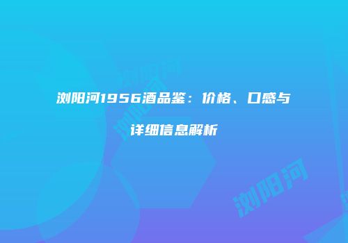 浏阳河1956酒品鉴：价格、口感与详细信息解析
