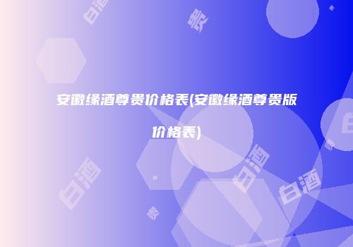 安徽缘酒尊贵价格表(安徽缘酒尊贵版价格表)