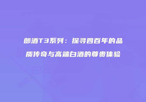 郎酒T3系列：探寻四百年的品质传奇与高端白酒的尊贵体验