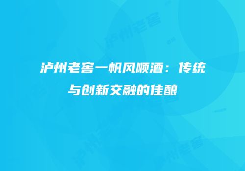 泸州老窖一帆风顺酒：传统与创新交融的佳酿