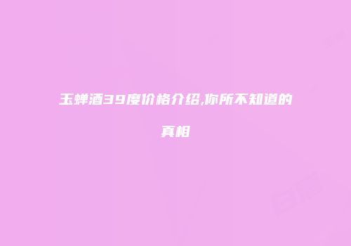 玉蝉酒39度价格介绍,你所不知道的真相