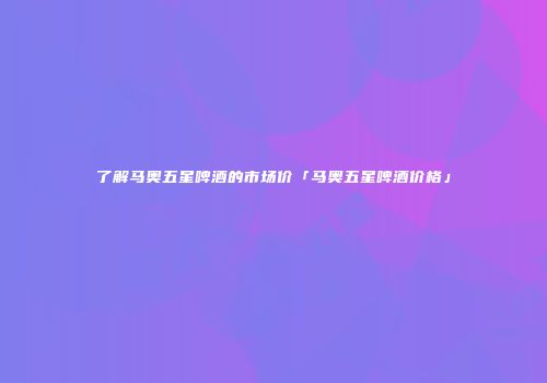 了解马奥五星啤酒的市场价「马奥五星啤酒价格」