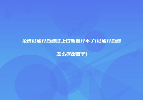 兔形红酒开瓶器往上提瓶塞开不了(红酒开瓶器怎么取出塞子)