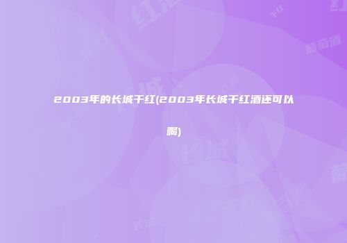 2003年的长城干红(2003年长城干红酒还可以喝)