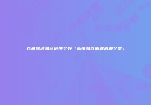 百威啤酒和蓝带那个好「蓝带和百威啤酒哪个贵」