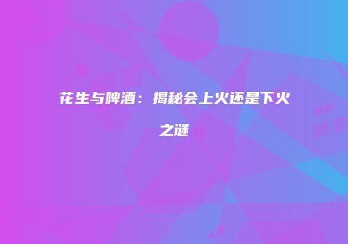 花生与啤酒：揭秘会上火还是下火之谜