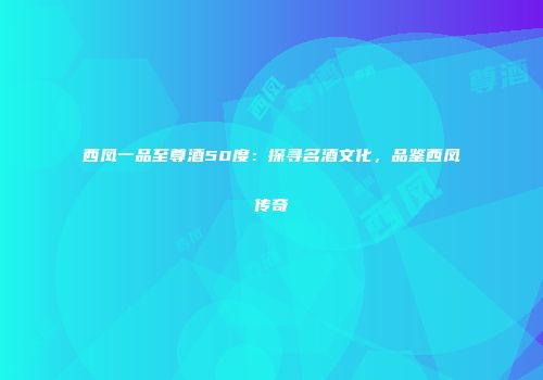 西凤一品至尊酒50度：探寻名酒文化，品鉴西凤传奇