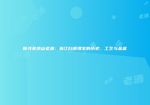 探寻余洪山老酒：浙江白酒瑰宝的历史、工艺与品鉴