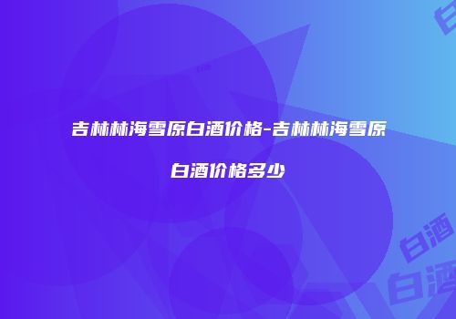 吉林林海雪原白酒价格-吉林林海雪原白酒价格多少