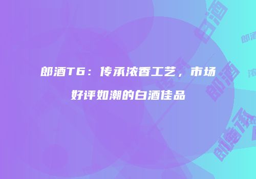 郎酒T6：传承浓香工艺，市场好评如潮的白酒佳品