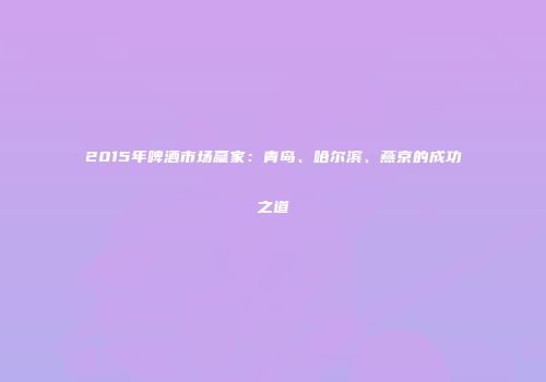 2015年啤酒市场赢家：青岛、哈尔滨、燕京的成功之道