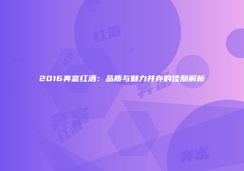2016奔富红酒：品质与魅力并存的佳酿解析