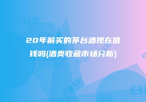 20年前买的茅台酒现在值钱吗(酒类收藏市场分析)