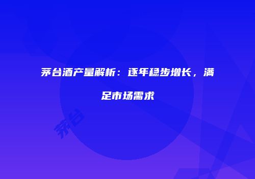 茅台酒产量解析：逐年稳步增长，满足市场需求