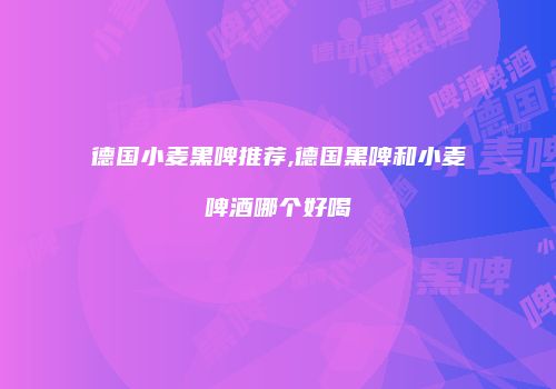 德国小麦黑啤推荐,德国黑啤和小麦啤酒哪个好喝