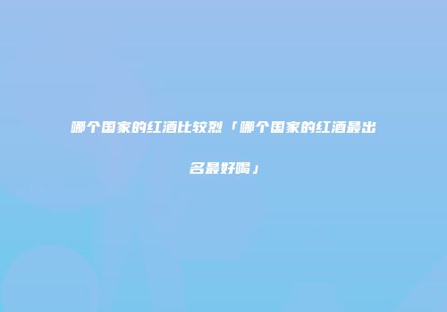 哪个国家的红酒比较烈「哪个国家的红酒最出名最好喝」