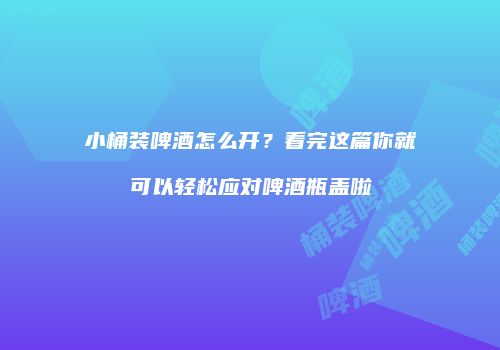 小桶装啤酒怎么开？看完这篇你就可以轻松应对啤酒瓶盖啦