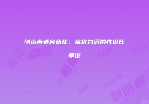 剑南春老窖荷花：高价白酒的性价比争议
