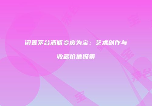 闲置茅台酒瓶变废为宝：艺术创作与收藏价值探索