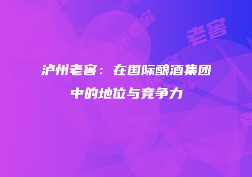 泸州老窖：在国际酿酒集团中的地位与竞争力