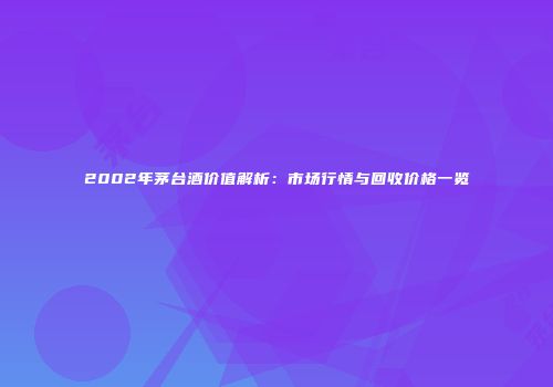 2002年茅台酒价值解析：市场行情与回收价格一览