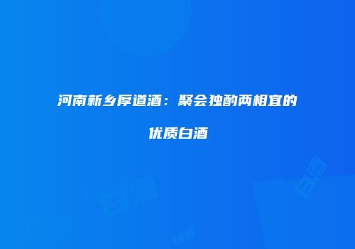 河南新乡厚道酒：聚会独酌两相宜的优质白酒